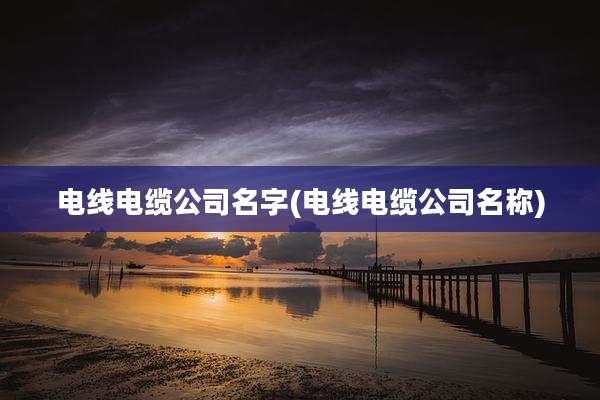 电线电缆公司名字(电线电缆公司名称)