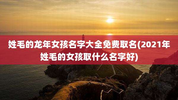 姓毛的龙年女孩名字大全免费取名(2021年姓毛的女孩取什么名字好)