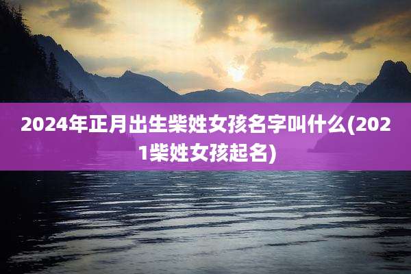 2024年正月出生柴姓女孩名字叫什么(2021柴姓女孩起名)