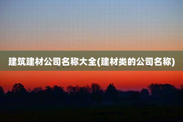 建筑建材公司名称大全(建材类的公司名称)