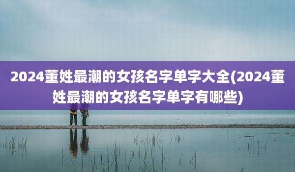 2024董姓最潮的女孩名字单字大全(2024董姓最潮的女孩名字单字有哪些)