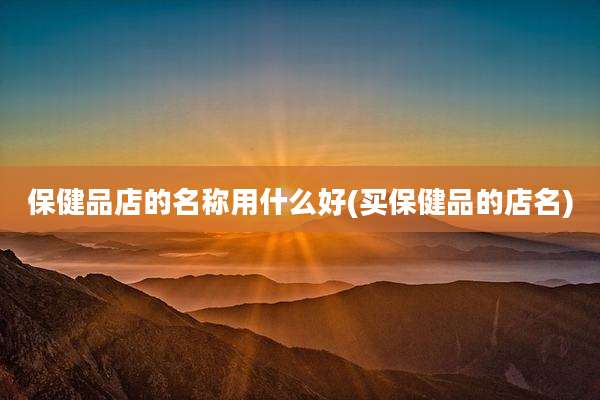保健品店的名称用什么好(买保健品的店名)