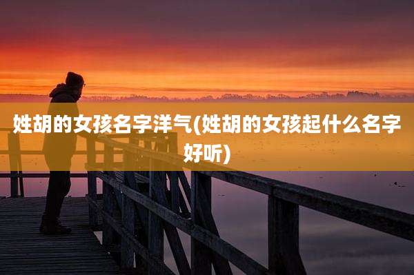 姓胡的女孩名字洋气(姓胡的女孩起什么名字好听)