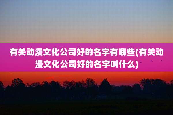 有关动漫文化公司好的名字有哪些(有关动漫文化公司好的名字叫什么)
