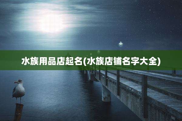 水族用品店起名(水族店铺名字大全)