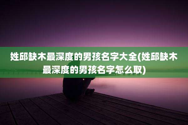 姓邱缺木最深度的男孩名字大全(姓邱缺木最深度的男孩名字怎么取)