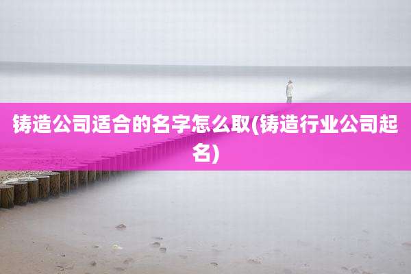 铸造公司适合的名字怎么取(铸造行业公司起名)