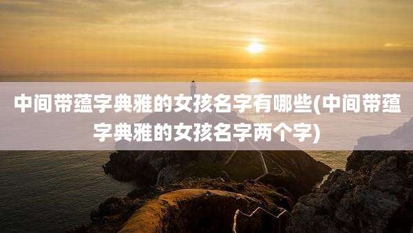 中间带蕴字典雅的女孩名字有哪些(中间带蕴字典雅的女孩名字两个字)