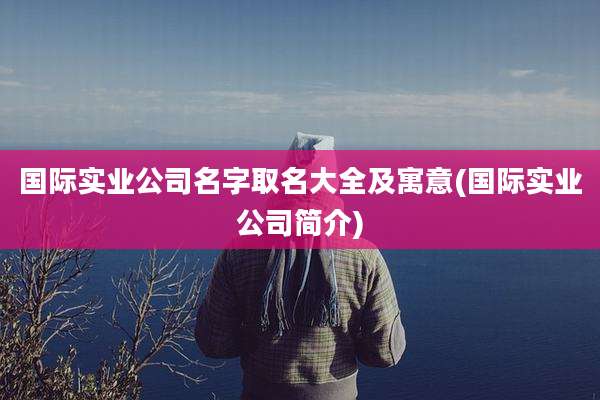 国际实业公司名字取名大全及寓意(国际实业公司简介)