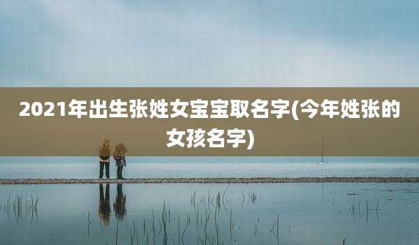 2021年出生张姓女宝宝取名字(今年姓张的女孩名字)