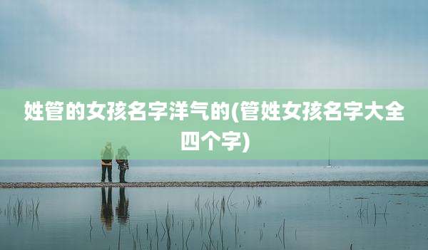 姓管的女孩名字洋气的(管姓女孩名字大全四个字)