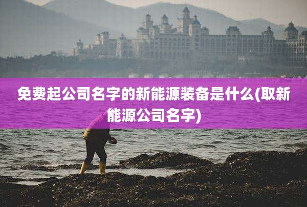免费起公司名字的新能源装备是什么(取新能源公司名字)