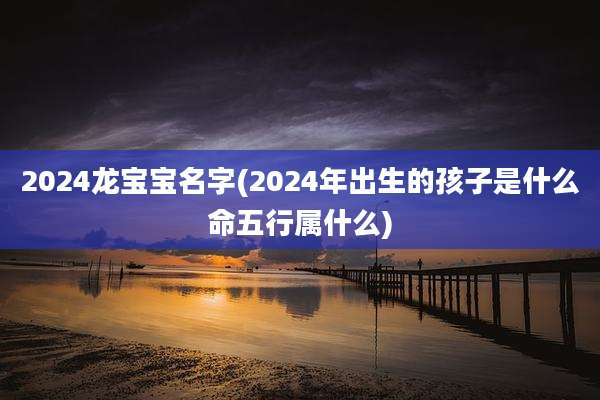 2024龙宝宝名字(2024年出生的孩子是什么命五行属什么)