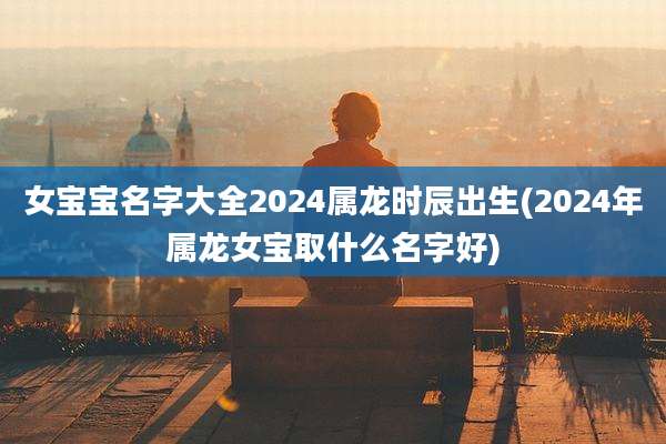 女宝宝名字大全2024属龙时辰出生(2024年属龙女宝取什么名字好)