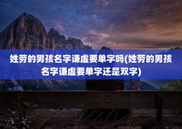 姓劳的男孩名字谦虚要单字吗(姓劳的男孩名字谦虚要单字还是双字)
