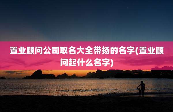 置业顾问公司取名大全带扬的名字(置业顾问起什么名字)
