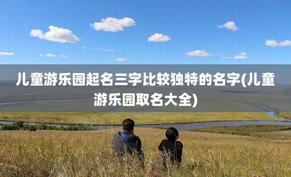 儿童游乐园起名三字比较独特的名字(儿童游乐园取名大全)
