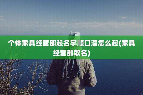 个体家具经营部起名字顺口溜怎么起(家具经营部取名)