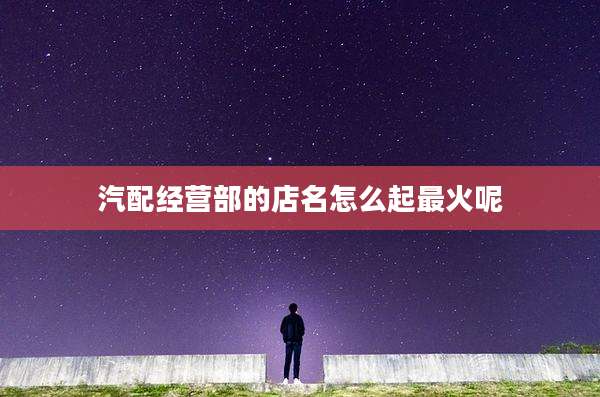 汽配经营部的店名怎么起最火呢
