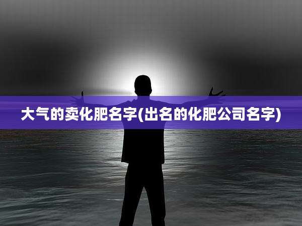 大气的卖化肥名字(出名的化肥公司名字)