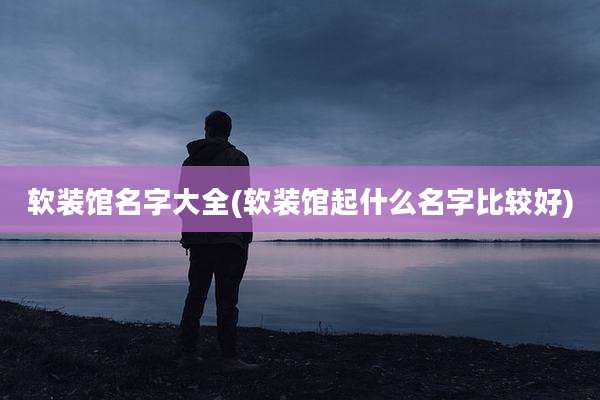 软装馆名字大全(软装馆起什么名字比较好)