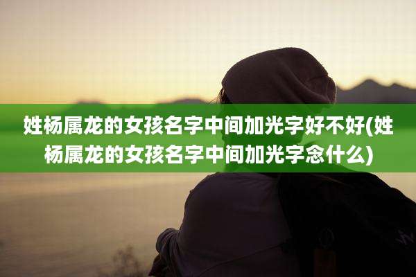 姓杨属龙的女孩名字中间加光字好不好(姓杨属龙的女孩名字中间加光字念什么)