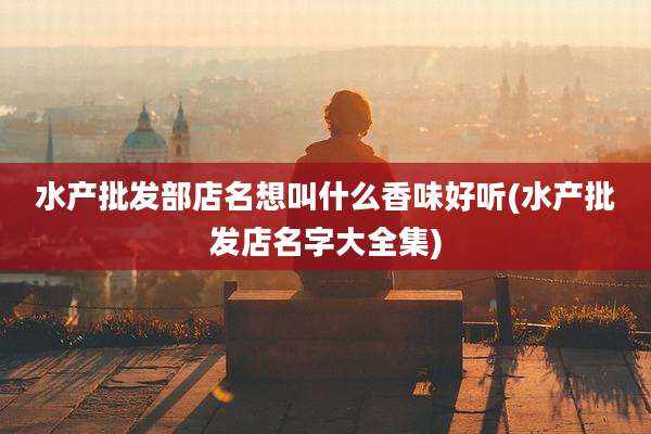 水产批发部店名想叫什么香味好听(水产批发店名字大全集)