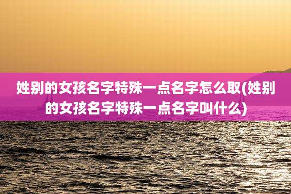 姓别的女孩名字特殊一点名字怎么取(姓别的女孩名字特殊一点名字叫什么)