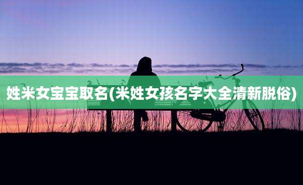 姓米女宝宝取名(米姓女孩名字大全清新脱俗)