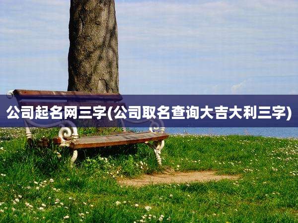 公司起名网三字(公司取名查询大吉大利三字)