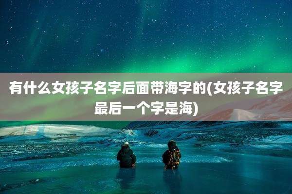 有什么女孩子名字后面带海字的(女孩子名字最后一个字是海)
