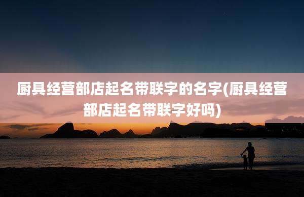 厨具经营部店起名带联字的名字(厨具经营部店起名带联字好吗)