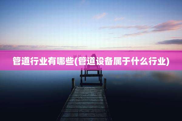 管道行业有哪些(管道设备属于什么行业)