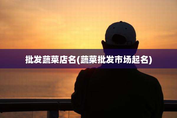 批发蔬菜店名(蔬菜批发市场起名)