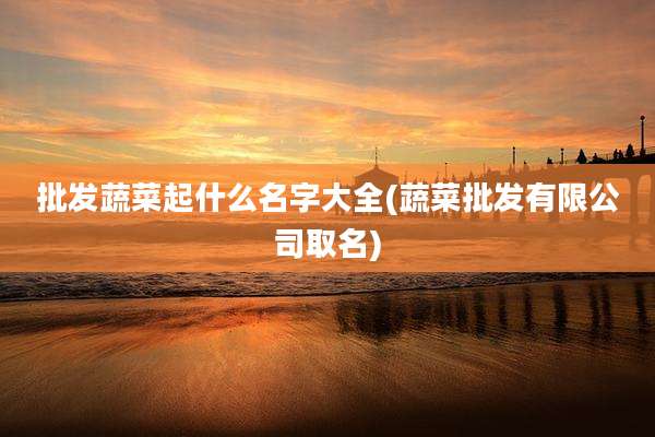 批发蔬菜起什么名字大全(蔬菜批发有限公司取名)