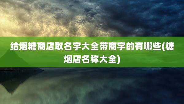 给烟糖商店取名字大全带商字的有哪些(糖烟店名称大全)