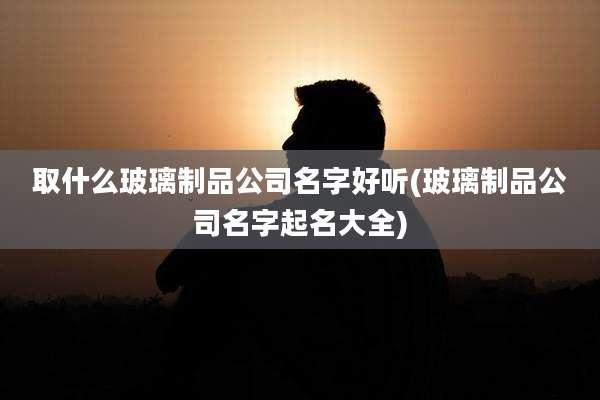 取什么玻璃制品公司名字好听(玻璃制品公司名字起名大全)