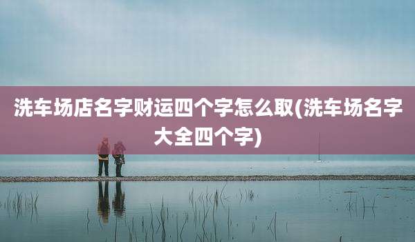 洗车场店名字财运四个字怎么取(洗车场名字大全四个字)