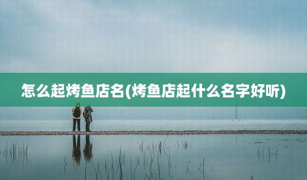 怎么起烤鱼店名(烤鱼店起什么名字好听)