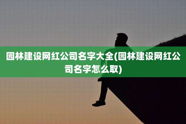 园林建设网红公司名字大全(园林建设网红公司名字怎么取)