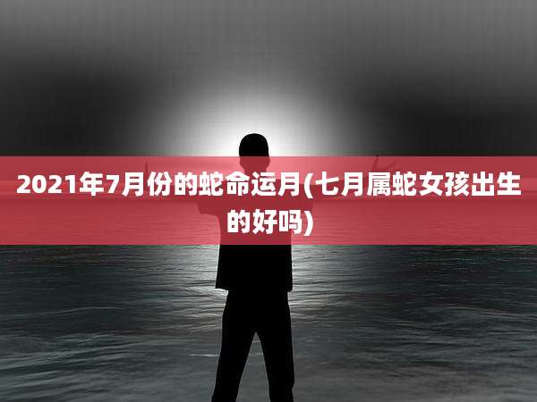 2021年7月份的蛇命运月(七月属蛇女孩出生的好吗)