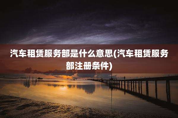 汽车租赁服务部是什么意思(汽车租赁服务部注册条件)