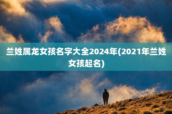 兰姓属龙女孩名字大全2024年(2021年兰姓女孩起名)