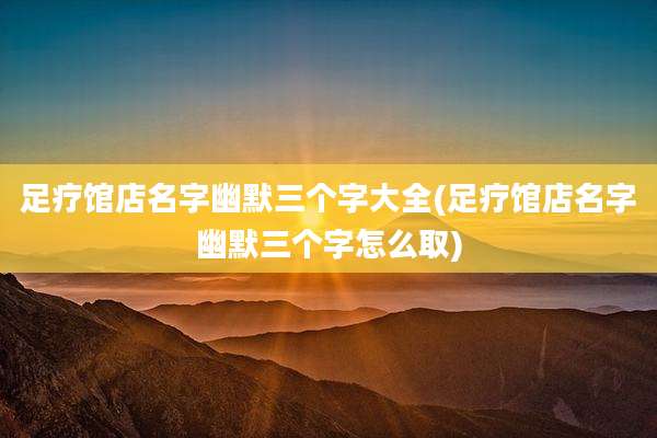 足疗馆店名字幽默三个字大全(足疗馆店名字幽默三个字怎么取)