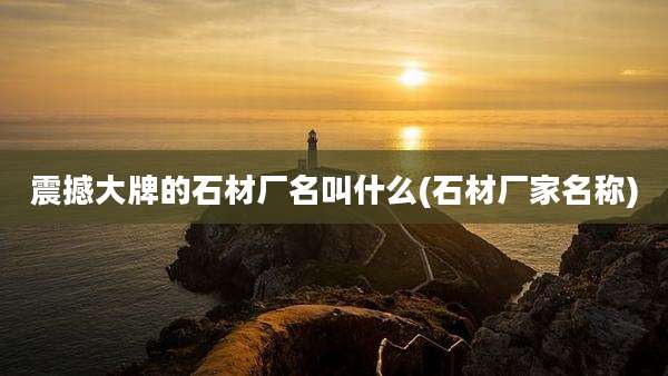 震撼大牌的石材厂名叫什么(石材厂家名称)