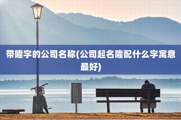 带隆字的公司名称(公司起名隆配什么字寓意最好)