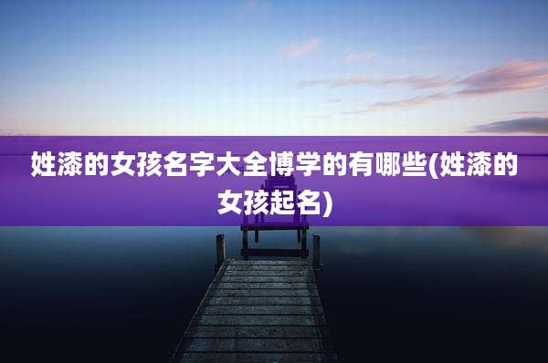 姓漆的女孩名字大全博学的有哪些(姓漆的女孩起名)