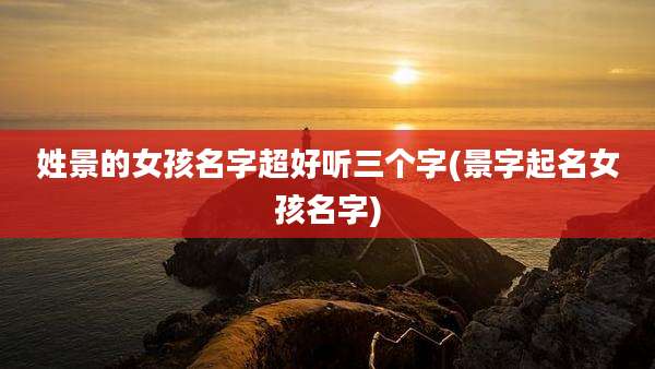 姓景的女孩名字超好听三个字(景字起名女孩名字)