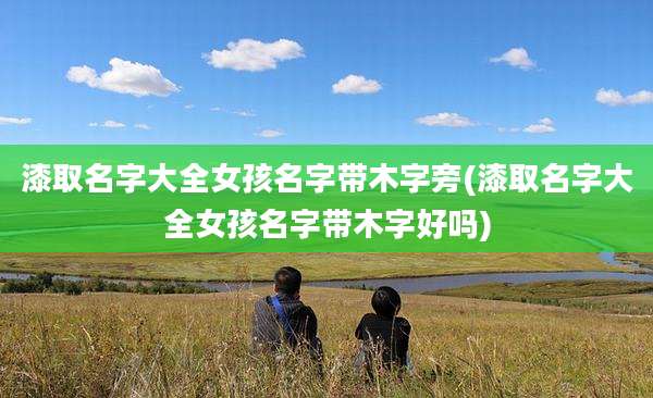 漆取名字大全女孩名字带木字旁(漆取名字大全女孩名字带木字好吗)