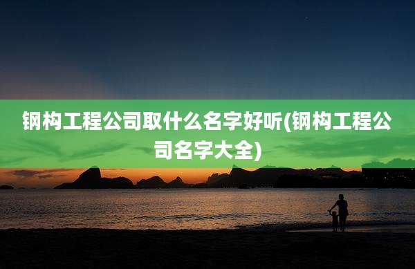 钢构工程公司取什么名字好听(钢构工程公司名字大全)